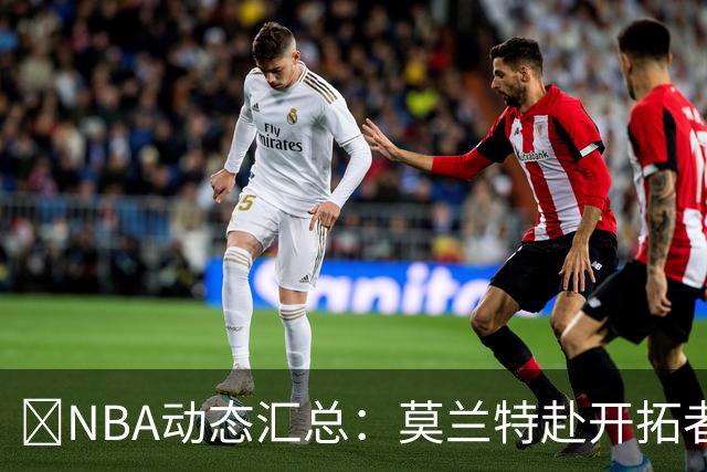 🚨NBA动态汇总：莫兰特赴开拓者 哈登商讨续约 追梦助力追詹眉